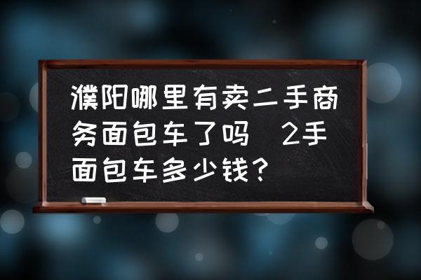 濮阳哪里有卖二手商务面包车了吗(2手面包车多少钱？)