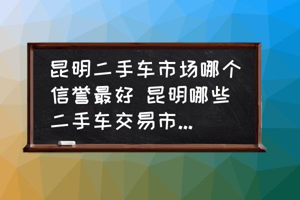 昆明二手车市场哪个信誉最好 昆明哪些二手车交易市场比较靠谱？